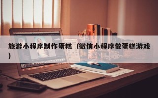 肇东旅游小程序制作蛋糕（微信小程序做蛋糕游戏）